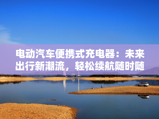 电动汽车便携式充电器：未来出行新潮流，轻松续航随时随地！