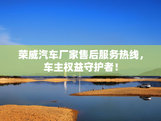 荣威汽车厂家售后服务热线，车主权益守护者！