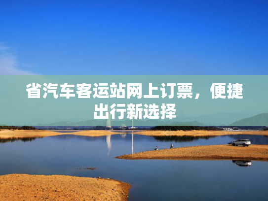 省汽车客运站网上订票，便捷出行新选择