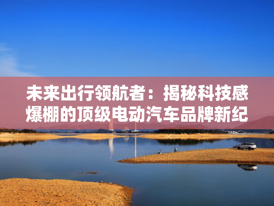 未来出行领航者：揭秘科技感爆棚的顶级电动汽车品牌新纪元！
