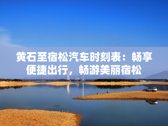 黄石至宿松汽车时刻表：畅享便捷出行，畅游美丽宿松
