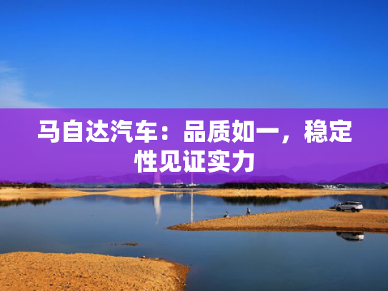 马自达汽车：品质如一，稳定性见证实力