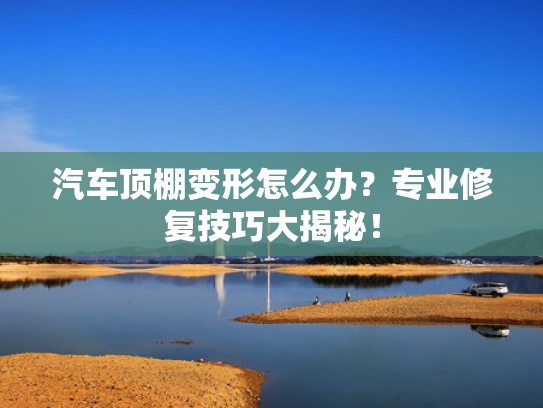 汽车顶棚变形怎么办？专业修复技巧大揭秘！