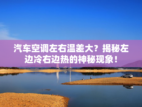 汽车空调左右温差大？揭秘左边冷右边热的神秘现象！