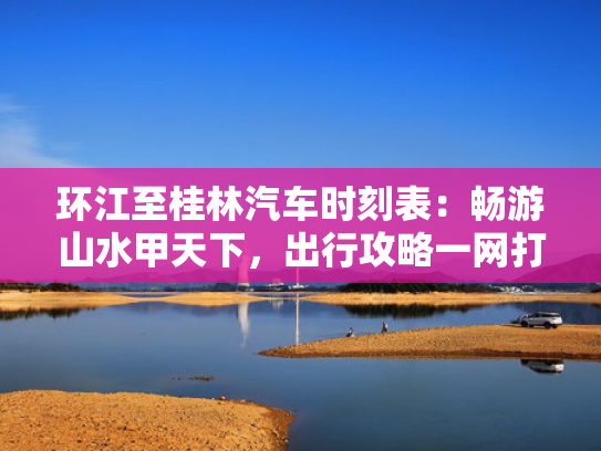 环江至桂林汽车时刻表：畅游山水甲天下，出行攻略一网打尽