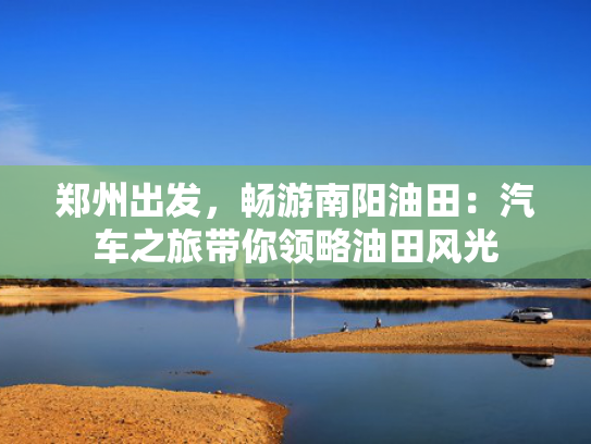 郑州出发，畅游南阳油田：汽车之旅带你领略油田风光