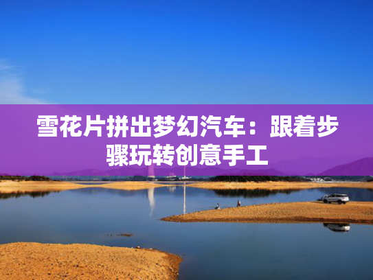 雪花片拼出梦幻汽车：跟着步骤玩转创意手工-第1张图片-一稳号选号车务