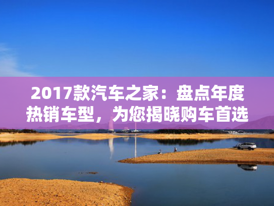 2017款汽车之家：盘点年度热销车型，为您揭晓购车首选！