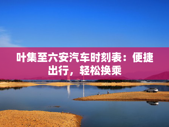 叶集至六安汽车时刻表：便捷出行，轻松换乘