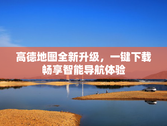 高德地图全新升级，一键下载畅享智能导航体验