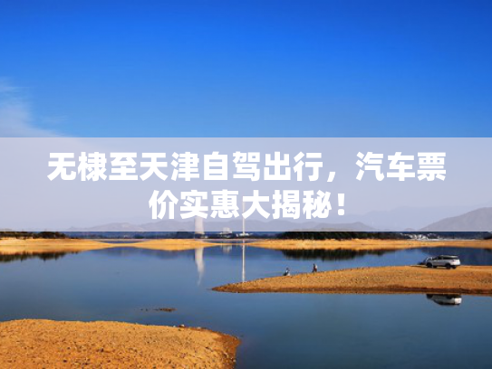 无棣至天津自驾出行，汽车票价实惠大揭秘！