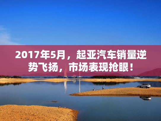 2017年5月，起亚汽车销量逆势飞扬，市场表现抢眼！