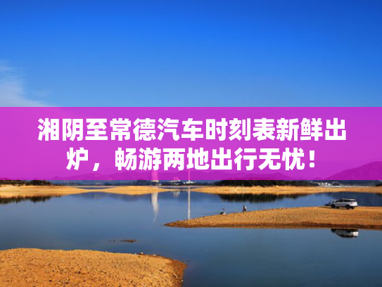 湘阴至常德汽车时刻表新鲜出炉，畅游两地出行无忧！