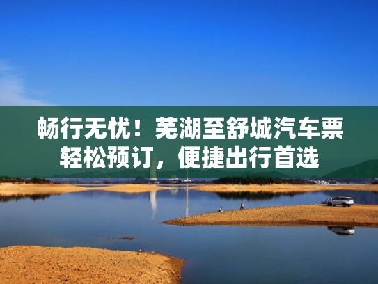 畅行无忧！芜湖至舒城汽车票轻松预订，便捷出行首选