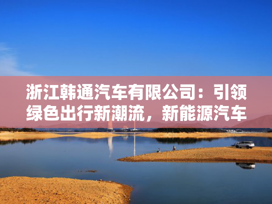 浙江韩通汽车有限公司：引领绿色出行新潮流，韩通<strong></strong>新能源汽车产业新标杆-第1张图片-一稳号选号车务