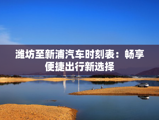 潍坊至新浦汽车时刻表：畅享便捷出行新选择