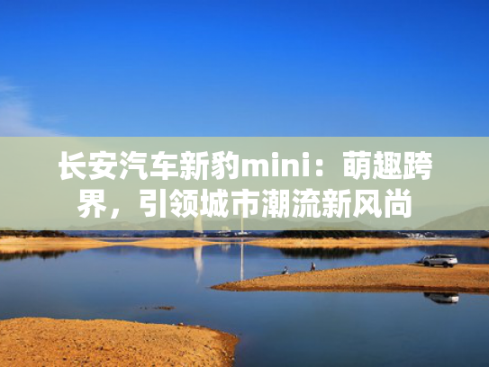 长安汽车新豹mini：萌趣跨界，引领城市潮流新风尚