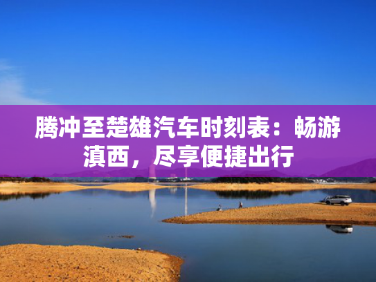 腾冲至楚雄汽车时刻表：畅游滇西，尽享便捷出行