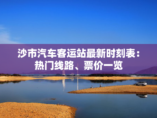 沙市汽车客运站最新时刻表：热门线路、票价一览