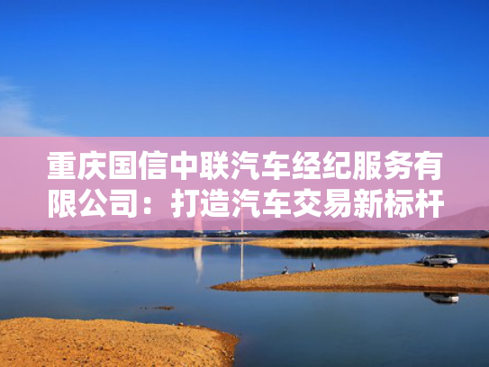 重庆国信中联汽车经纪服务有限公司：打造汽车交易新标杆，服务品质领跑市场