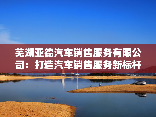 芜湖亚德汽车销售服务有限公司：打造汽车销售服务新标杆，品质与口碑双丰收！