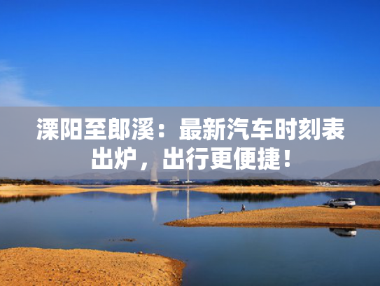 溧阳至郎溪：最新汽车时刻表出炉，出行更便捷！