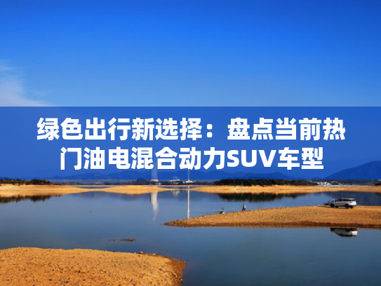 绿色出行新选择：盘点当前热门油电混合动力SUV车型