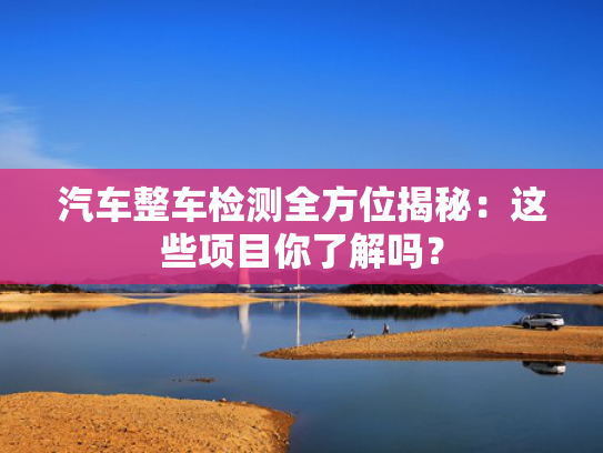 汽车整车检测全方位揭秘：这些项目你了解吗？