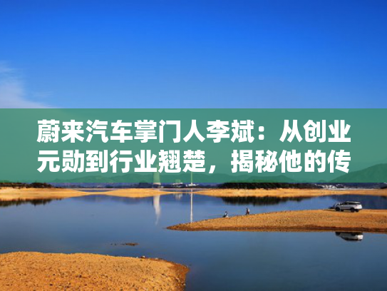 蔚来汽车掌门人李斌：从创业元勋到行业翘楚，揭秘他的传奇人生！