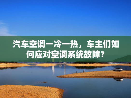 汽车空调一冷一热，车主们如何应对空调系统故障？