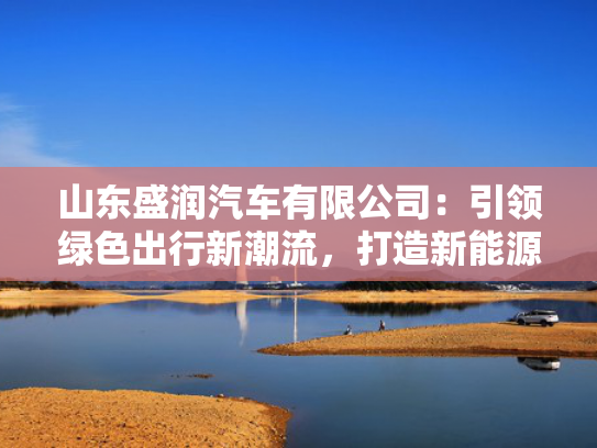 山东盛润汽车有限公司：引领绿色出行新潮流，打造新能源汽车行业领军品牌！