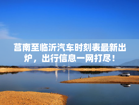 莒南至临沂汽车时刻表最新出炉，信息出行信息一网打尽！网打-第1张图片-一稳号选号车务