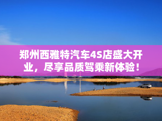 郑州西雅特汽车4S店盛大开业，尽享品质驾乘新体验！