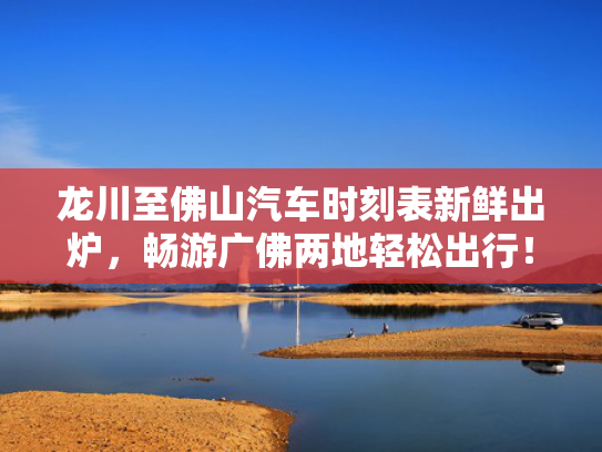 龙川至佛山汽车时刻表新鲜出炉，畅游广佛两地轻松出行！