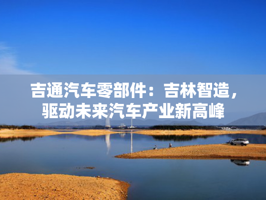 吉通汽车零部件：吉林智造，驱动未来汽车产业新高峰