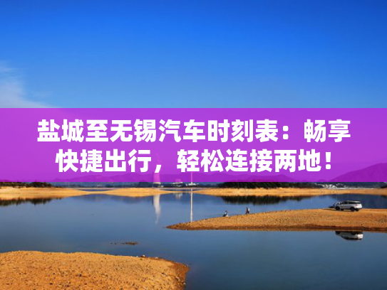 盐城至无锡汽车时刻表：畅享快捷出行，轻松连接两地！