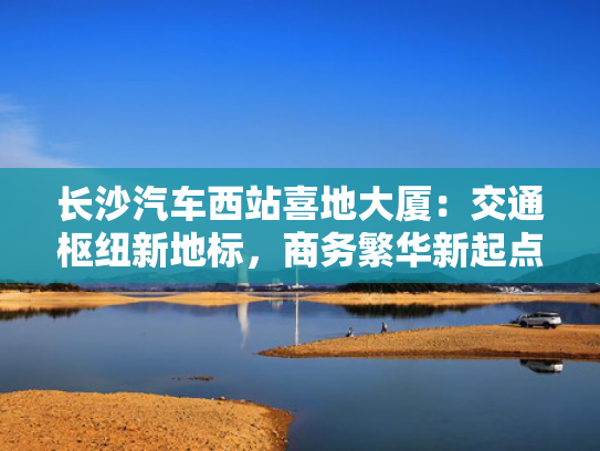 长沙汽车西站喜地大厦：交通枢纽新地标，商务繁华新起点