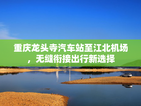 重庆龙头寺汽车站至江北机场，无缝衔接出行新选择