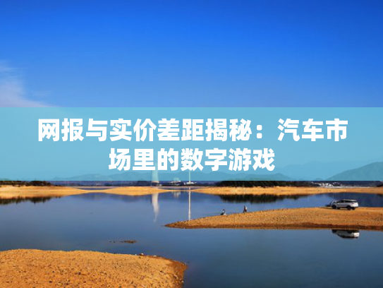 网报与实价差距揭秘：汽车市场里的网报数字游戏-第1张图片-一稳号选号车务