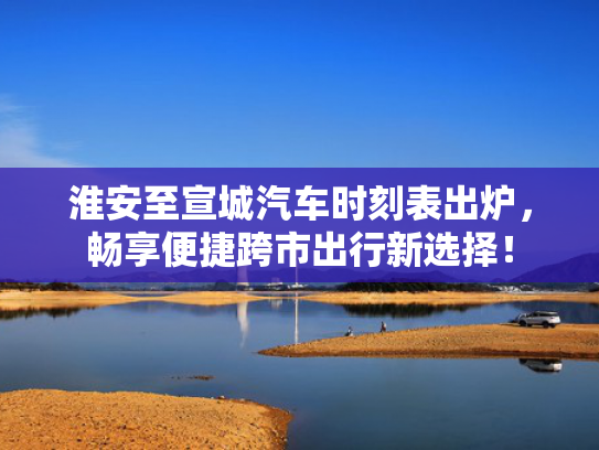 淮安至宣城汽车时刻表出炉，畅享便捷跨市出行新选择！