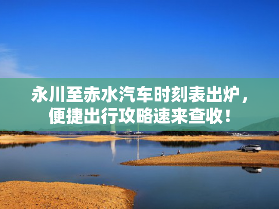 永川至赤水汽车时刻表出炉，便捷出行攻略速来查收！