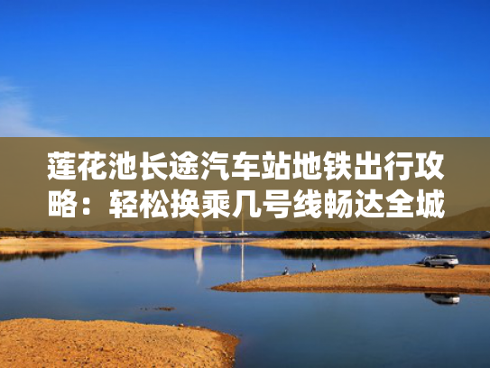 莲花池长途汽车站地铁出行攻略：轻松换乘几号线畅达全城
