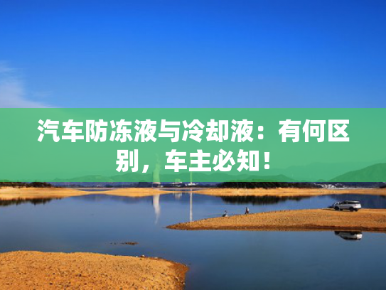 汽车防冻液与冷却液：有何区别，车主必知！