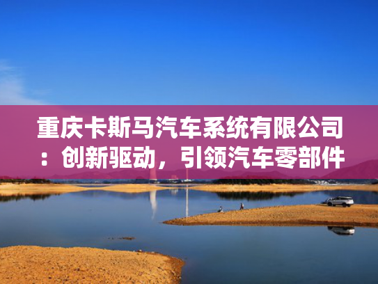 重庆卡斯马汽车系统有限公司：创新驱动，引领汽车零部件产业新风向