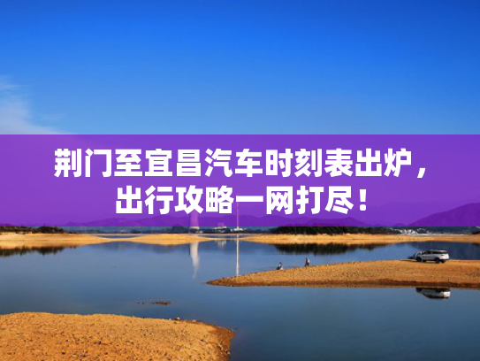荆门至宜昌汽车时刻表出炉，出行攻略一网打尽！