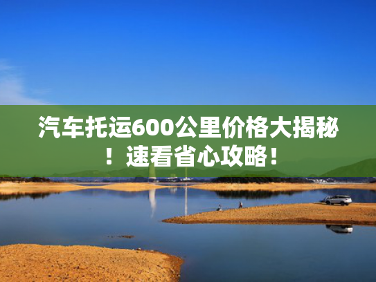 汽车托运600公里价格大揭秘！速看省心攻略！