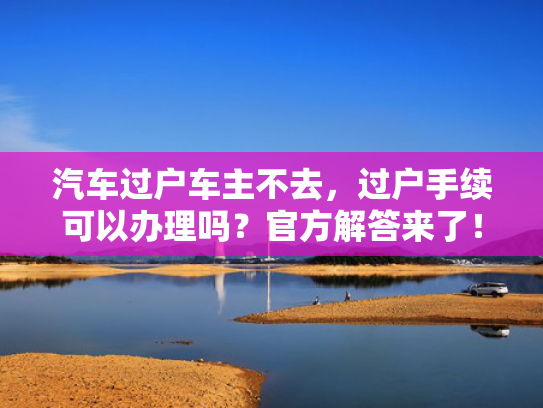 汽车过户车主不去，过户手续可以办理吗？官方解答来了！