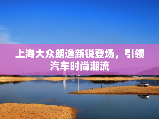 上海大众朗逸新锐登场，大众登场引领汽车时尚潮流-第1张图片-一稳号选号车务