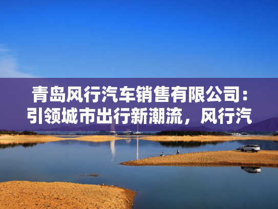 青岛风行汽车销售有限公司：引领城市出行新潮流，风行汽车销量再攀高峰！