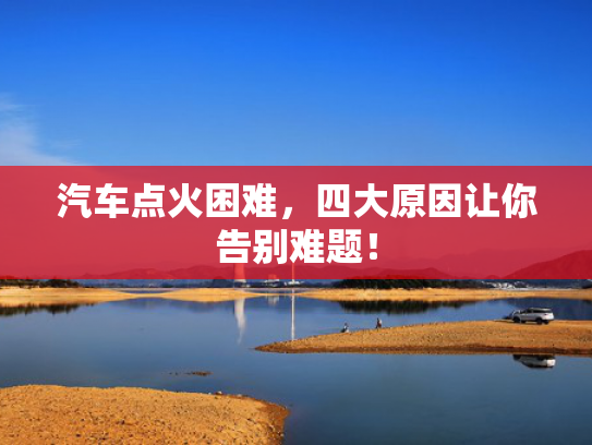 汽车点火困难，四大原因让你告别难题！